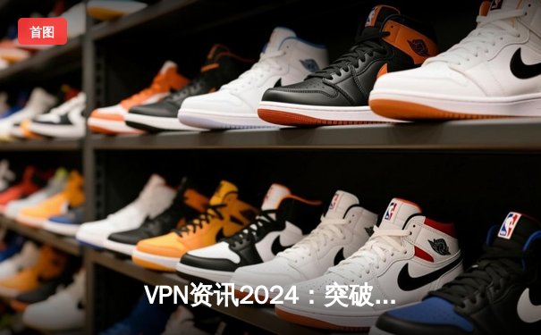 VPN资讯2024：突破网络边界，捍卫数字自由的全方位指南