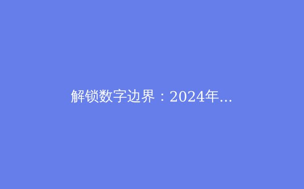 解锁数字边界：2024年全球VPN技术发展与安全指南 - 2