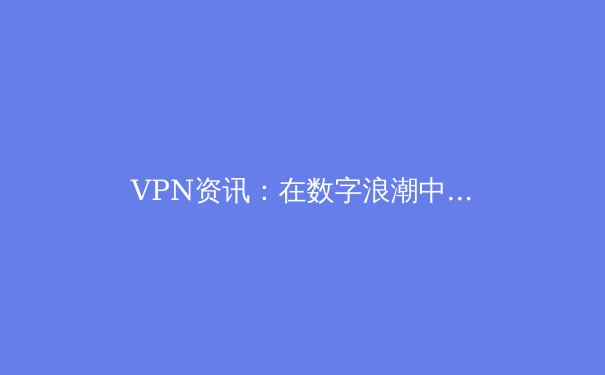 VPN资讯：在数字浪潮中守护你的隐私与自由 - 3