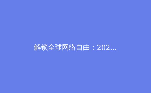 解锁全球网络自由：2024年VPN核心资讯与选择全指南