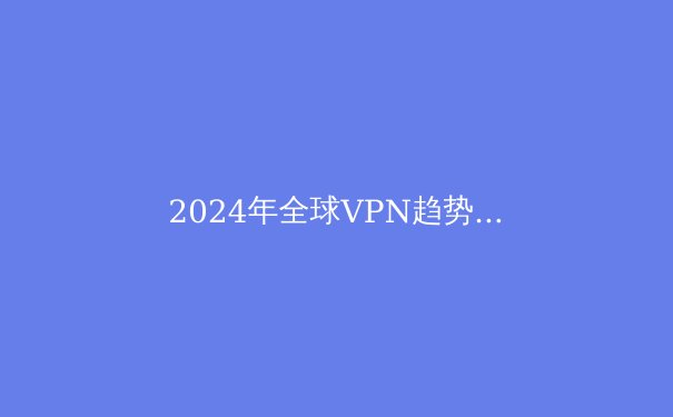2024年全球VPN趋势解析：安全、自由与速度的终极平衡术 - 2