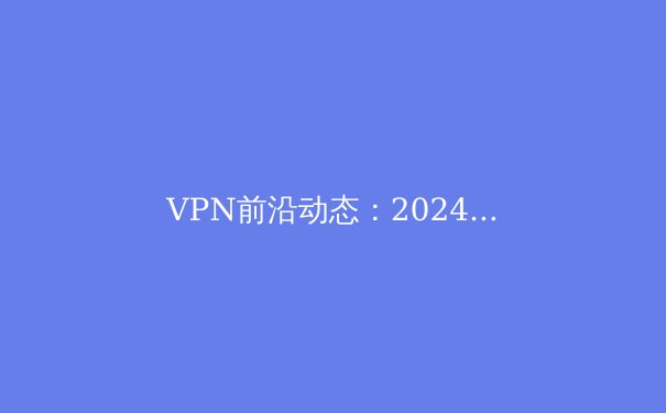 VPN前沿动态：2024年网络安全新趋势与隐私保护实战指南 - 3