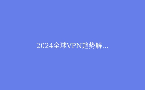 2024全球VPN趋势解析：网络安全与数字自由的终极指南 - 3