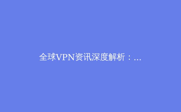 全球VPN资讯深度解析：技术演进、法律挑战与未来趋势 - 4