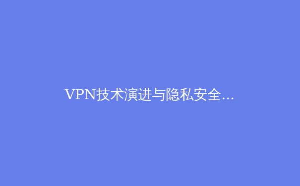 VPN技术演进与隐私安全新范式：深度解析2024年全球连接趋势 - 4