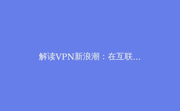 解读VPN新浪潮：在互联世界中重塑你的数字边界与隐私安全