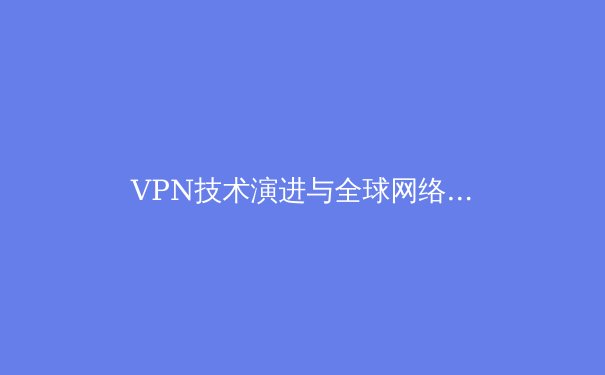 VPN技术演进与全球网络自由：2024年网络安全新格局深度解析 - 4