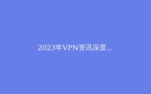 2023年VPN资讯深度解析：技术革新、政策变动与隐私保护 - 3