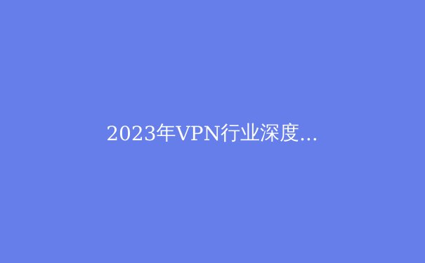 2023年VPN行业深度解析：技术创新、隐私保护与未来趋势 - 4