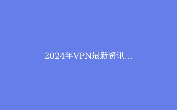 2024年VPN最新资讯：安全上网、隐私保护与突破限制全攻略 - 2