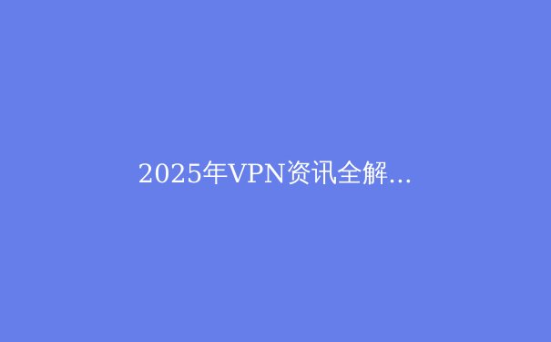 2025年VPN资讯全解析：隐私安全与技术创新前沿