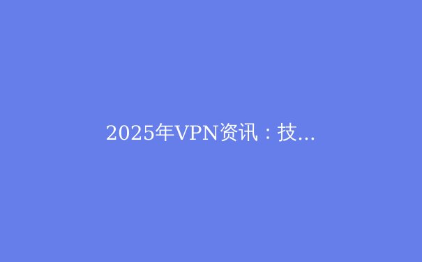 2025年VPN资讯：技术革新、隐私保护与全球政策深度解析 - 4