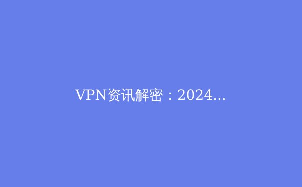 VPN资讯解密：2024年网络安全与数字自由的全新博弈 - 3