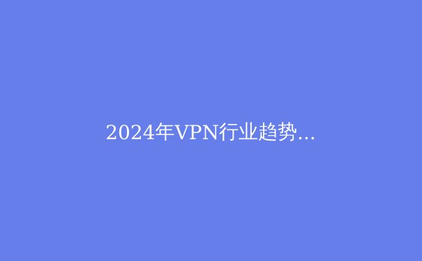 2024年VPN行业趋势解析：隐私保护与跨境连接的新纪元 - 3