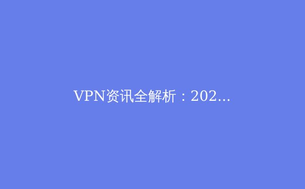 VPN资讯全解析：2024年网络安全与跨境连接的必备指南