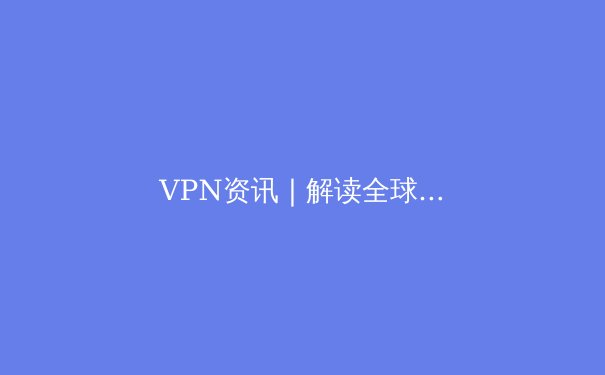 VPN资讯 | 解读全球连接新趋势，解锁网络边界的安全与自由 - 3
