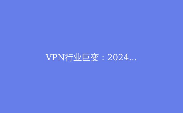 VPN行业巨变：2024年隐私保护、新兴技术与法规前沿深度解析