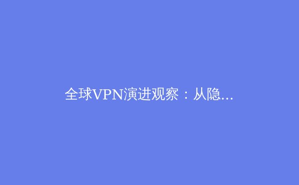 全球VPN演进观察：从隐私工具到数字生存基础设施的深度解析 - 4