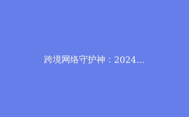 跨境网络守护神：2024年专业VPN深度解析与隐私保护全攻略