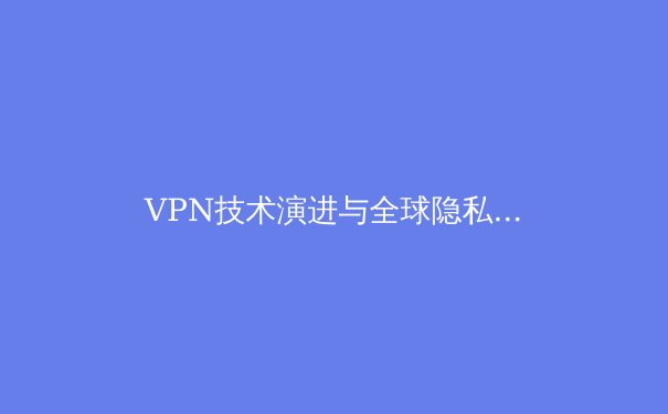 VPN技术演进与全球隐私保护趋势：2024年深度洞察 - 2
