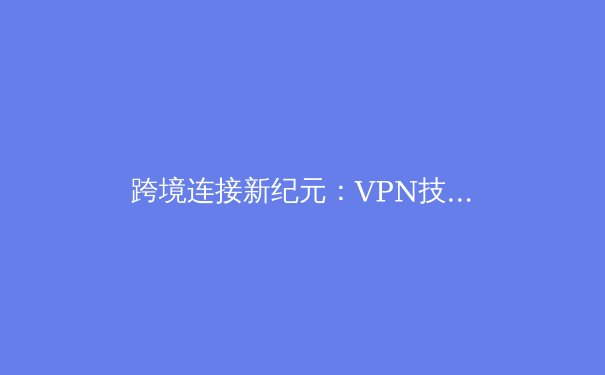 跨境连接新纪元：VPN技术演进与全球网络自由解析 - 2