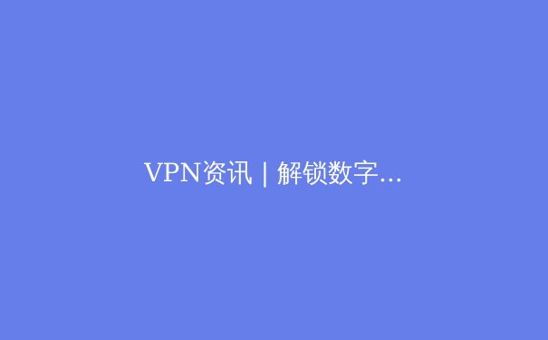 VPN资讯 | 解锁数字世界：2024年跨境连接与隐私保护核心指南