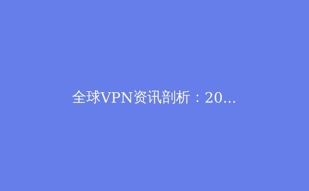 全球VPN资讯剖析：2024年隐私保护、解锁网络与安全趋势前瞻 - 4
