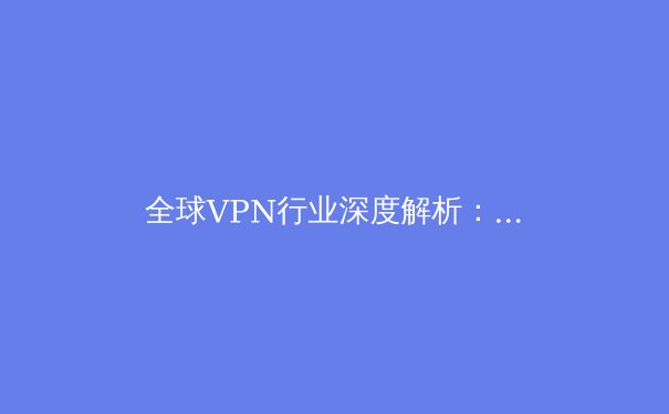 全球VPN行业深度解析：从技术演进到用户安全的全面指南 - 4